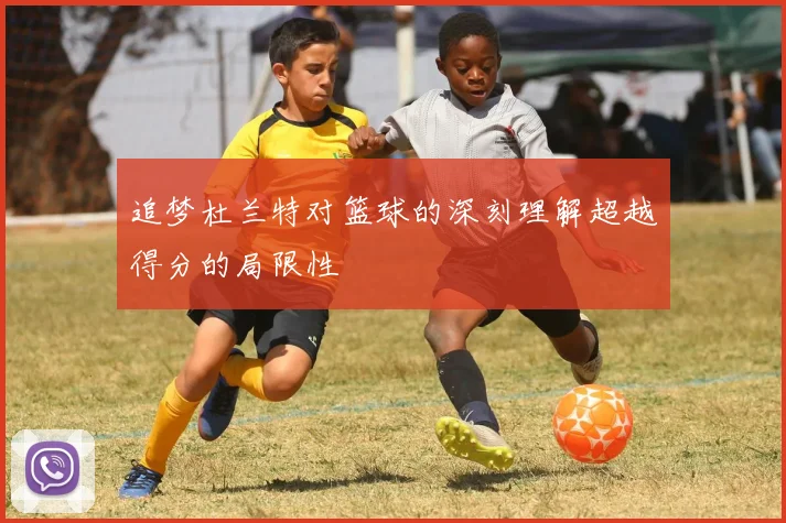 追梦杜兰特对篮球的深刻理解超越得分的局限性