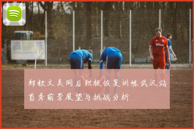 郑钦文美网后积极恢复训练武汉站首秀前景展望与挑战分析